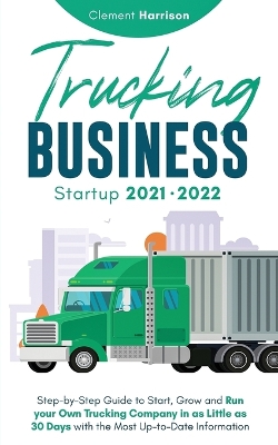 Trucking Business Startup 2021-2022: Step-by-Step Guide to Start, Grow and Run your Own Trucking Company in as Little as 30 Days with the Most Up-to-Date Information by Clement Harrison