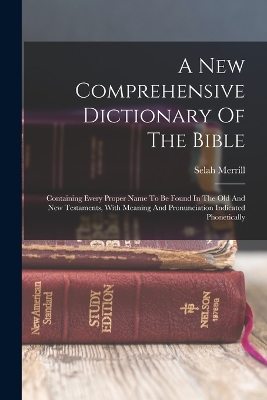 A New Comprehensive Dictionary Of The Bible: Containing Every Proper Name To Be Found In The Old And New Testaments, With Meaning And Pronunciation Indicated Phonetically by Selah Merrill