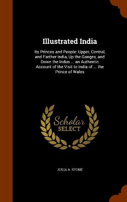 Illustrated India: Its Princes and People: Upper, Central, and Farther India, Up the Ganges, and Down the Indus ... an Authentic Account of the Visit to India of ... the Prince of Wales by Julia a Stone