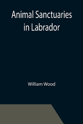 Animal Sanctuaries in Labrador; An Address Presented by Lt.-Colonel William Wood, F.R.S.C. before the Second Annual Meeting of the Commission of Conservation at Quebec, January, 1911 book