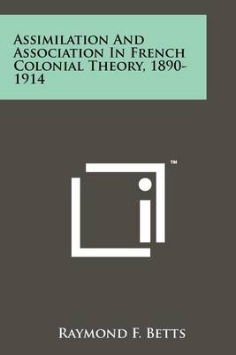 Assimilation and Association in French Colonial Theory, 1890-1914 by Raymond F Betts