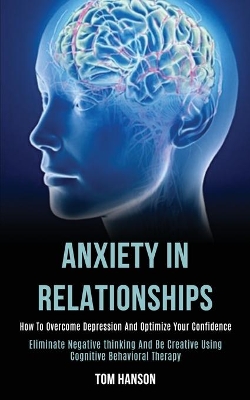 Anxiety in Relationships: How to Overcome Depression and Optimize Your Confidence (Eliminate Negative thinking and Be Creative Using Cognitive Behavioral Therapy) book