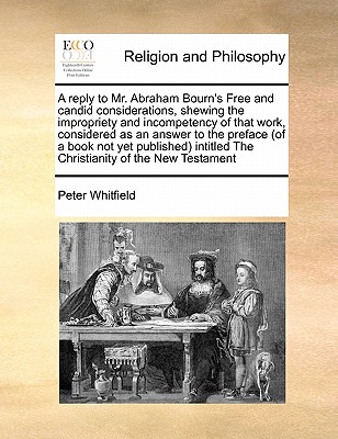 A reply to Mr. Abraham Bourn's Free and candid considerations, shewing the impropriety and incompetency of that work, considered as an answer to the preface (of a book not yet published) intitled The Christianity of the New Testament book