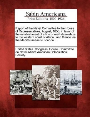 Report of the Naval Committee to the House of Representatives, August, 1850, in Favor of the Establishment of a Line of Mail Steamships to the Western Coast of Africa: And Thence Via the Mediterranean to London ... book