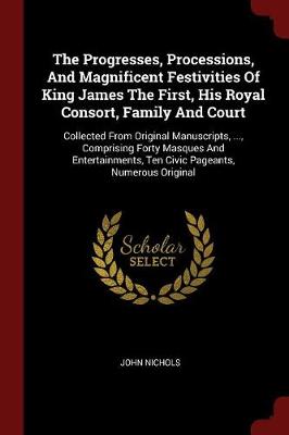 Progresses, Processions, and Magnificent Festivities of King James the First, His Royal Consort, Family and Court by John Nichols
