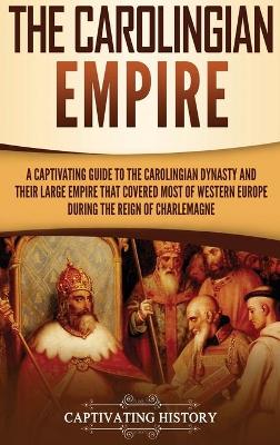 The Carolingian Empire: A Captivating Guide to the Carolingian Dynasty and Their Large Empire That Covered Most of Western Europe During the Reign of Charlemagne book