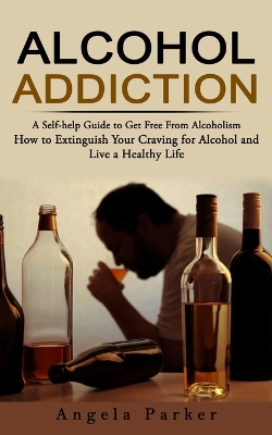 Alcohol Addiction: A Self-help Guide to Get Free From Alcoholism (How to Extinguish Your Craving for Alcohol and Live a Healthy Life) book