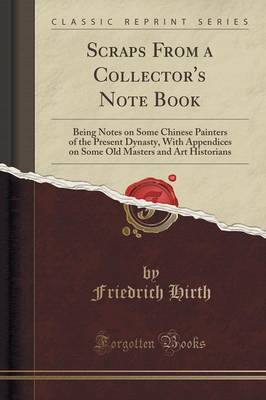 Scraps from a Collector's Note Book: Being Notes on Some Chinese Painters of the Present Dynasty, with Appendices on Some Old Masters and Art Historians (Classic Reprint) by Friedrich Hirth