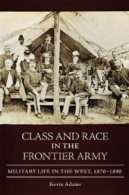 Class and Race in the Frontier Army: Military Life in the West, 1870-1890 by Kevin Adams