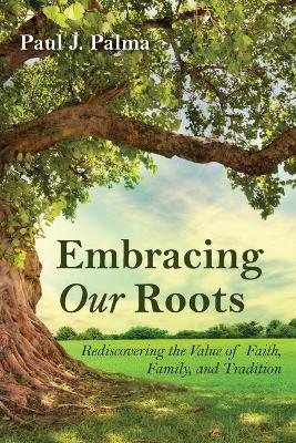 Embracing Our Roots: Rediscovering the Value of Faith, Family, and Tradition by Paul J Palma