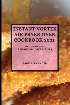 Instant Vortex Air Fryer Oven Cookbook 2021: Delicious and Friendly-Budget Recipes by Jane Alexander