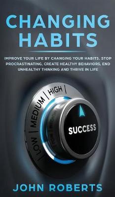Changing Habits: Improve your Life by Changing your Habits. Stop Procrastinating, Create Healthy Behaviors, End Unhealthy Thinking and be More Successful book