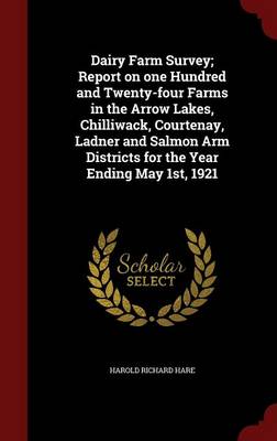 Dairy Farm Survey; Report on One Hundred and Twenty-Four Farms in the Arrow Lakes, Chilliwack, Courtenay, Ladner and Salmon Arm Districts for the Year Ending May 1st, 1921 by Harold Richard Hare