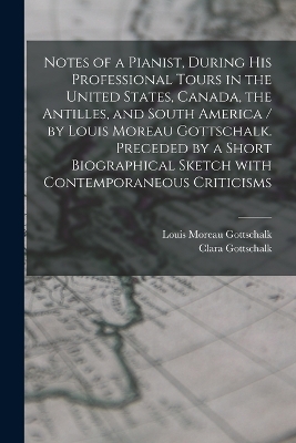 Notes of a Pianist, During His Professional Tours in the United States, Canada, the Antilles, and South America / by Louis Moreau Gottschalk. Preceded by a Short Biographical Sketch With Contemporaneous Criticisms [microform] book