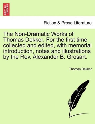 Non-Dramatic Works of Thomas Dekker. for the First Time Collected and Edited, with Memorial Introduction, Notes and Illustrations by the REV. Alexander B. Grosart. book
