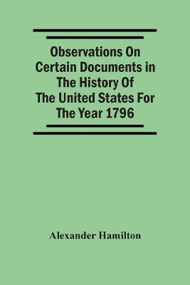 Observations On Certain Documents In The History Of The United States For The Year 1796, by Alexander Hamilton