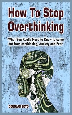 How To Stop Overthinking: What You Really Need to Know to come out from overthinking, Anxiety and Fear book