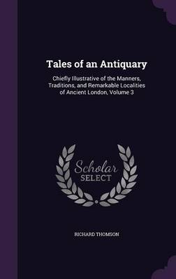 Tales of an Antiquary: Chiefly Illustrative of the Manners, Traditions, and Remarkable Localities of Ancient London, Volume 3 by Richard Thomson