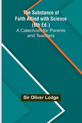 The The Substance of Faith Allied with Science (6th Ed.);A Catechism for Parents and Teachers by Oliver Lodge