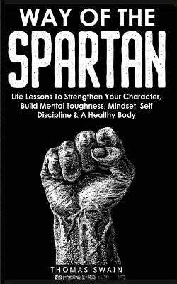 Way of The Spartan: Life Lessons To Strengthen Your Character, Build Mental Toughness, Mindset, Self Discipline & A Healthy Body book