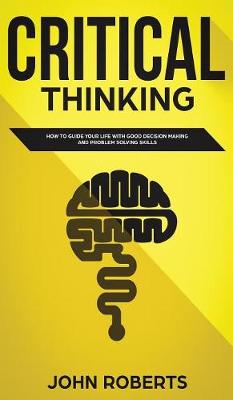 Critical Thinking: How to Guide your Life with Good Decision Making and Problem Solving Skills book