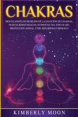 Chakras: Desvelando los Secretos de la Sanación de Chakras, Meditación Kundalini, Despertar del Tercer Ojo, Proyección Astral, y del Desarrollo Psíquico by Kimberly Moon