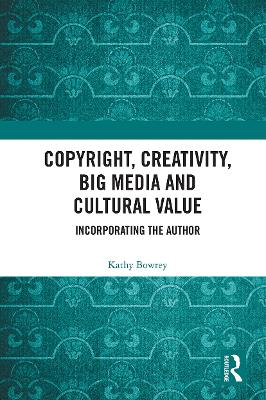 Copyright, Creativity, Big Media and Cultural Value: Incorporating the Author by Kathy Bowrey