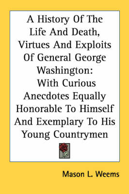 A History Of The Life And Death, Virtues And Exploits Of General George Washington: With Curious Anecdotes Equally Honorable To Himself And Exemplary To His Young Countrymen by Mason L Weems