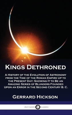 Kings Dethroned: A History of the Evolution of Astronomy from the Time of the Roman Empire Up to the Present Day; Showing It to Be an Amazing Series of Blunders Founded Upon an Error in the Second Century B. C. by Gerrard Hickson