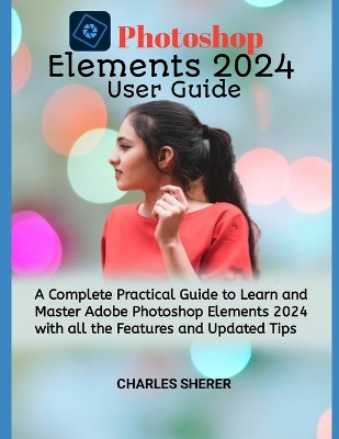 Photoshop Elements 2024: A Complete Practical Guide to Learn and Master Adobe Photoshop Elements 2024 with all the Features and Updated Tips book