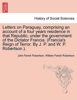 Letters on Paraguay, Comprising an Account of a Four Years Residence in That Republic, Under the Government of the Dictator Francia. (Francia's Reign of Terror. by J. P. and W. P. Robertson.). book