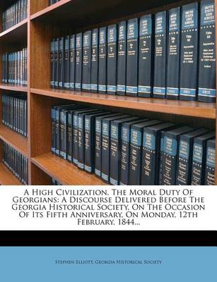 A High Civilization, the Moral Duty of Georgians: A Discourse Delivered Before the Georgia Historical Society, on the Occasion of Its Fifth Anniversary, on Monday, 12th February, 1844... book
