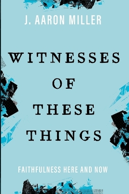 Witnesses of These Things: Faithfulness Here and Now by J Aaron Miller