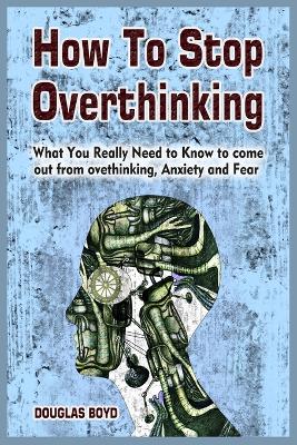 How To Stop Overthinking: What You Really Need to Know to come out from overthinking, Anxiety and Fear by Douglas Boyd