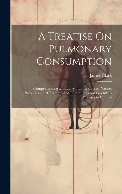 A A Treatise On Pulmonary Consumption: Comprehending an Inquiry Into the Causes, Nature, Prevention, and Treatment of Tuberculosis and Scrofulous Diseases in General by James Clark