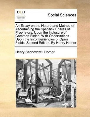 An Essay on the Nature and Method of Ascertaining the Specifick Shares of Proprietors, Upon the Inclosure of Common Fields. with Observations Upon the Inconveniencies of Open Fields. Second Edition. by Henry Homer book