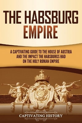 The Habsburg Empire: A Captivating Guide to the House of Austria and the Impact the Habsburgs Had on the Holy Roman Empire by Captivating History