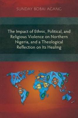 The Impact of Ethnic, Political, and Religious Violence on Northern Nigeria, and a Theological Reflection on Its Healing by Sunday Bobai Agang