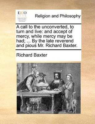 A Call to the Unconverted, to Turn and Live: And Accept of Mercy, While Mercy May Be Had; ... by the Late Reverend and Pious Mr. Richard Baxter. by Richard Baxter