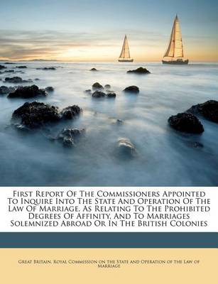 First Report of the Commissioners Appointed to Inquire Into the State and Operation of the Law of Marriage, as Relating to the Prohibited Degrees of Affinity, and to Marriages Solemnized Abroad or in the British Colonies book