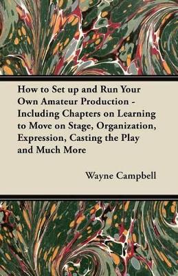 How to Set Up and Run Your Own Amateur Production - Including Chapters on Learning to Move on Stage, Organization, Expression, Casting the Play and Much More by Wayne Campbell