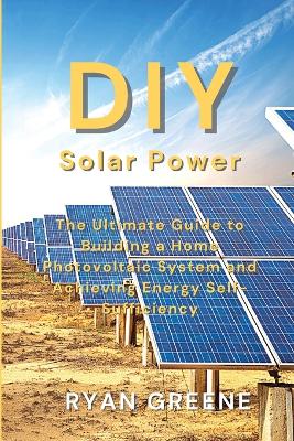 DIY Solar Power: The Ultimate Guide to Building a Home Photovoltaic System and Achieving Energy Self-Sufficiency book