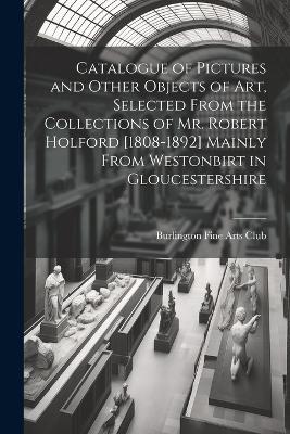 Catalogue of Pictures and Other Objects of art, Selected From the Collections of Mr. Robert Holford [1808-1892] Mainly From Westonbirt in Gloucestershire by Burlington Fine Arts Club