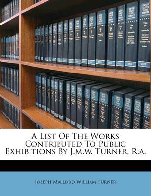 A List of the Works Contributed to Public Exhibitions by J.M.W. Turner, R.A. book