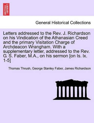 Letters Addressed to the REV. J. Richardson on His Vindication of the Athanasian Creed and the Primary Visitation Charge of Archdeacon Wrangham. with a Supplementary Letter, Addressed to the REV. G. S. Faber, M.A., on His Sermon [On Is. LX. 1-5] book