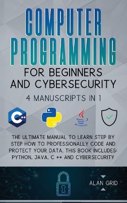 Computer Programming for Beginners and Cybersecurity: 4 MANUSCRIPTS IN 1: The Ultimate Manual to Learn step by step How to Professionally Code and Protect Your Data. This Book includes: Python, Java, C ++ and Cybersecurity by Alan Grid