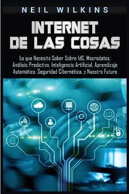 Internet de las Cosas: Lo que Necesita Saber Sobre IdC, Macrodatos, Análisis Predictivo, Inteligencia Artificial, Aprendizaje Automático, Seguridad Cibernética, y Nuestro Futuro by Neil Wilkins