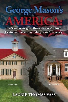 George Mason's America: The State Sovereignty Alternative to Madison's Centralized American Ruling Class Aristocracy: The State Sovereignty Alternative to Madison's Centralized American Ruling Class Aristocracy book