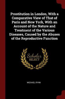 Prostitution in London, with a Comparative View of That of Paris and New York, with an Account of the Nature and Treatment of the Various Diseases, Caused by the Abuses of the Reproductive Function by Michael Ryan