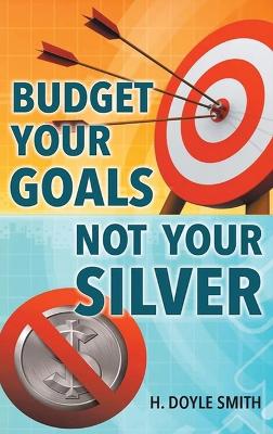 Budget Your Goals Not Your Silver by H Doyle Smith